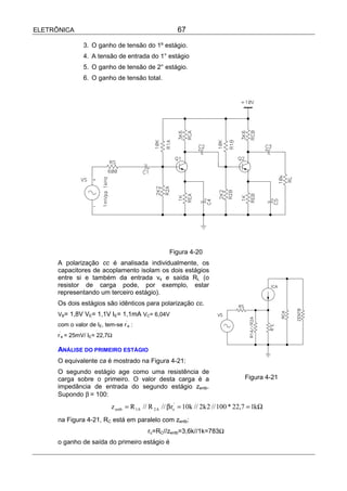 ELETRÔNICA                                              67

                3. O ganho de tensão do 1º estágio.
                4. A tensão de entrada do 1° estágio
                5. O ganho de tensão de 2° estágio.
                6. O ganho de tensão total.




                                                     Figura 4-20
      A polarização cc é analisada individualmente, os
      capacitores de acoplamento isolam os dois estágios
      entre si e também da entrada vs e saída RL (o
      resistor de carga pode, por exemplo, estar
      representando um terceiro estágio).
      Os dois estágios são idênticos para polarização cc.
      VB= 1,8V VE= 1,1V IE= 1,1mA VC= 6,04V
                                  ’
      com o valor de IE, tem-se r e :
      ’
      r e = 25mV/ IE= 22,7Ω

      ANÁLISE DO PRIMEIRO ESTÁGIO
      O equivalente ca é mostrado na Figura 4-21:
      O segundo estágio age como uma resistência de
      carga sobre o primeiro. O valor desta carga é a                                Figura 4-21
      impedância de entrada do segundo estágio zentb.
      Supondo β = 100:
                            z entb = R 1A // R 2 A // β re' = 10k // 2k 2 // 100 * 22,7 = 1kΩ
      na Figura 4-21, RC está em paralelo com zentb:
                                           rc=RC//zentb=3,6k//1k=783Ω
      o ganho de saída do primeiro estágio é
 