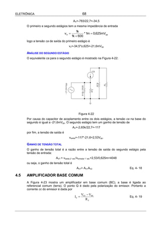 ELETRÔNICA                                           68

                                             AV=-783/22,7=-34,5
      O primeiro e segundo estágios tem a mesma impedância de entrada
                                               1k
                                     vb =            * 1m = 0,625mVpp
                                            1k + 600
      logo a tensão ca de saída do primeiro estágio é
                                       vc=-34,5*o,625=-21,6mVpp

      ANÁLISE DO SEGUNDO ESTÁGIO
      O equivalente ca para o segundo estágio é mostrado na Figura 4-22:




                                                Figura 4-22
      Por causa do capacitor de acoplamento entre os dois estágios, a tensão ca na base do
      segundo é igual a -21,6mVpp. O segundo estágio tem um ganho de tensão de
                                            AV=-2,65k/22,7=-117
      por fim, a tensão de saída é
                                        vsaída=-117*-21,6=2,53Vpp.

      GANHO DE TENSÃO TOTAL
      O ganho de tensão total é a razão entre a tensão de saída do segundo estágio pela
      tensão de entrada:
                           AVT = vsaída 2° est./ventrada 1° est.=2,53/0,625m=4048
      ou seja, o ganho de tensão total é
                                               AVT= AV1AV2                          Eq. 4- 18

4.5   AMPLIFICADOR BASE COMUM
      A Figura 4-23 mostra um amplificador em base comum (BC), a base é ligada ao
      referencial comum (terra). O ponto Q é dado pela polarização do emissor. Portanto a
      corrente cc do emissor é dada por
                                                     VEE − VBE
                                              IE =                                  Eq. 4- 19
                                                        RE
 