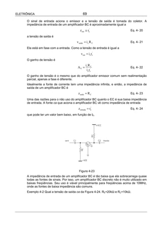 ELETRÔNICA                                       69

      O sinal de entrada aciona o emissor e a tensão de saída é tomada do coletor. A
      impedância de entrada de um amplificador BC é aproximadamente igual a
                                              z ent ≅ re'                          Eq. 4- 20

      a tensão de saída é
                                           v saída = i c R C                       Eq. 4- 21

      Ela está em fase com a entrada. Como a tensão de entrada é igual a
                                               v ent = i e re'
      O ganho de tensão é
                                                    icR C
                                           AV =                                    Eq. 4- 22
                                                     i e re'
      O ganho de tensão é o mesmo que do amplificador emissor comum sem realimentação
      parcial, apenas a fase é diferente.
      Idealmente a fonte de corrente tem uma impedância infinita, e então, a impedância de
      saída de um amplificador BC é
                                            z saída = R C                          Eq. 4- 23

      Uma das razões para o não uso do amplificador BC quanto o EC é sua baixa impedância
      de entrada. A fonte ca que aciona o amplificador BC vê como impedância de entrada
                                            z entrada = re'                        Eq. 4- 24

      que pode ter um valor bem baixo, em função de IE.




                                             Figura 4-23
      A impedância de entrada de um amplificador BC é tão baixa que ela sobrecarrega quase
      todas as fontes de sinais. Por isso, um amplificador BC discreto não é muito utilizado em
      baixas freqüências. Seu uso é viável principalmente para freqüências acima de 10MHz,
      onde as fontes de baixa impedância são comuns.
      Exemplo 4-2 Qual a tensão de saída ca da Figura 4-24. RE=20kΩ e RC=10kΩ.
 