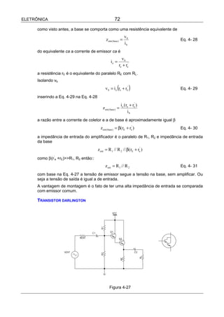 ELETRÔNICA                                             72

      como visto antes, a base se comporta como uma resistência equivalente de
                                                                  vb
                                               z ent ( base ) =                   Eq. 4- 28
                                                                  ib
      do equivalente ca a corrente de emissor ca é
                                                             vb
                                                   ie =
                                                           re + re'
      a resistência rE é o equivalente do paralelo RE com RL.
      Isolando vb
                                               v b = i e (re + re' )              Eq. 4- 29

      inserindo a Eq. 4-29 na Eq. 4-28
                                                               i e (re + re' )
                                            z ent ( base ) =
                                                                     ib
      a razão entre a corrente de coletor e a de base é aproximadamente igual β
                                           z ent ( base ) = β(rE + re' )          Eq. 4- 30

      a impedância de entrada do amplificador é o paralelo de R1, R2 e impedância de entrada
      da base
                                         z ent = R 1 // R 2 // β(rE + re' )
      como β(r’e +rE)>>R1, R2 então::
                                               z ent = R 1 // R 2                 Eq. 4- 31

      com base na Eq. 4-27 a tensão de emissor segue a tensão na base, sem amplificar. Ou
      seja a tensão de saída é igual a de entrada.
      A vantagem de montagem é o fato de ter uma alta impedância de entrada se comparada
      com emissor comum.

      TRANSISTOR DARLINGTON




                                                  Figura 4-27
 