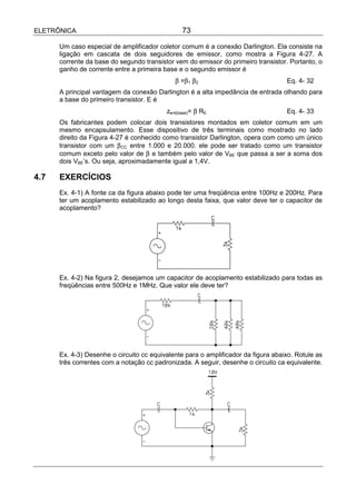ELETRÔNICA                                      73

      Um caso especial de amplificador coletor comum é a conexão Darlington. Ela consiste na
      ligação em cascata de dois seguidores de emissor, como mostra a Figura 4-27. A
      corrente da base do segundo transistor vem do emissor do primeiro transistor. Portanto, o
      ganho de corrente entre a primeira base e o segundo emissor é
                                             β =β1 β2                              Eq. 4- 32
      A principal vantagem da conexão Darlington é a alta impedância de entrada olhando para
      a base do primeiro transistor. E é
                                          zent(base)= β RE                         Eq. 4- 33
      Os fabricantes podem colocar dois transistores montados em coletor comum em um
      mesmo encapsulamento. Esse dispositivo de três terminais como mostrado no lado
      direito da Figura 4-27 é conhecido como transistor Darlington, opera com como um único
      transistor com um β CC entre 1.000 e 20.000. ele pode ser tratado como um transistor
      comum exceto pelo valor de β e também pelo valor de VBE que passa a ser a soma dos
      dois VBE’s. Ou seja, aproximadamente igual a 1,4V.

4.7   EXERCÍCIOS
      Ex. 4-1) A fonte ca da figura abaixo pode ter uma freqüência entre 100Hz e 200Hz. Para
      ter um acoplamento estabilizado ao longo desta faixa, que valor deve ter o capacitor de
      acoplamento?




      Ex. 4-2) Na figura 2, desejamos um capacitor de acoplamento estabilizado para todas as
      freqüências entre 500Hz e 1MHz. Que valor ele deve ter?




      Ex. 4-3) Desenhe o circuito cc equivalente para o amplificador da figura abaixo. Rotule as
      três correntes com a notação cc padronizada. A seguir, desenhe o circuito ca equivalente.
 