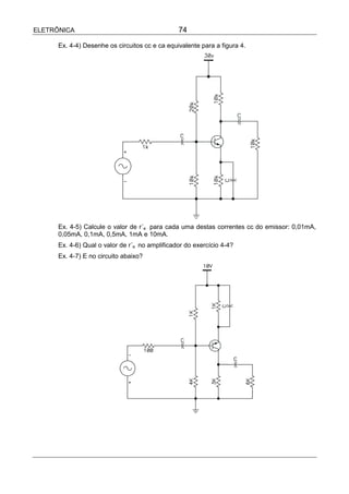 ELETRÔNICA                                      74

      Ex. 4-4) Desenhe os circuitos cc e ca equivalente para a figura 4.




      Ex. 4-5) Calcule o valor de r´e para cada uma destas correntes cc do emissor: 0,01mA,
      0,05mA, 0,1mA, 0,5mA, 1mA e 10mA.
      Ex. 4-6) Qual o valor de r´e no amplificador do exercício 4-4?
      Ex. 4-7) E no circuito abaixo?
 