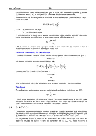 ELETRÔNICA                                           78

      um trabalho útil. Gera ondas acústicas, gira o motor, etc. Em contra partida, qualquer
      potência no resistor RC, é uma potência perdida e é transformada em calor.
      Então quando se fala em potência de saída, é uma referência a potência útil da carga.
      Ela é dada por
                                                                   2
                                                                  VL
                                            PL=VLIL ou PL =
                                                                  RL
      onde     VL = tensão rms na carga
               IL = corrente rms na carga
      A potência máxima na carga ocorre quando o amplificador está produzindo a tensão máxima de
      pico a pico na saída sem ceifamento do sinal. Nesse caso, a potência na carga é


                                                 PL =
                                                        (MPP )2
                                                          8R L
      MPP é o valor (máximo de pico a pico) da tensão ca sem ceifamento. No denominador tem o
      número 8 resultante da conversão de rms para pico a pico.

      POTÊNCIA CC DISSIPADA NO AMPLIFICADOR
      Quando o amplificador está sem sinal na entrada, a dissipação de potência no transistor é igual a:
                                                   PD=VCEQICQ
      Há também a potência dissipada no resistores R1 e R2


                                   P1 = I1VCC
                                                  VCC 
                                                 
                                                =          VCC =
                                                                   (VCC )2
                                                            
                                                  R1 + R 2       R1 + R 2
      Então a potência cc total no amplificador é
                                                   PS=P1+PD
                                                        ou
                                                    PS=ISVCC
      onde Is (corrente de dreno), é a soma da corrente no divisor de tensão e corrente no coletor

      EFICIÊNCIA
      É a razão entre à potência ca na carga e a potência da alimentação cc multiplicada por 100%
                                                       PL
                                                  η=      100%
                                                       PS
      Quanto maior a eficiência do amplificador, melhor. Os amplificadores classe A tem uma baixa
      eficiência, tipicamente em torno de 25% (teoricamente). Isso ocorre por causa de perdas de
      potência nos resistores de polarização, de coletor, de emissor e transistor.

5.2   CLASSE B
      Geralmente os amplificadores de potência classe B e classe AB utilizam dois transistores
      de potência num montagem denominada push-pull. A configuração push-pull significa que
      quando um dos transistores está conduzindo, o outro está em corte e vice-versa.
      No amplificador classe B, cada um dos transistores de saída é polarizado num ponto de
      operação situado na região de corte do transistor, isto é, VBEQ =0. Desta maneira, a
 