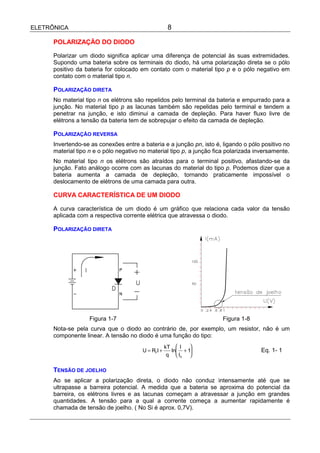 ELETRÔNICA                                           8

      POLARIZAÇÃO DO DIODO

      Polarizar um diodo significa aplicar uma diferença de potencial às suas extremidades.
      Supondo uma bateria sobre os terminais do diodo, há uma polarização direta se o pólo
      positivo da bateria for colocado em contato com o material tipo p e o pólo negativo em
      contato com o material tipo n.

      POLARIZAÇÃO DIRETA
      No material tipo n os elétrons são repelidos pelo terminal da bateria e empurrado para a
      junção. No material tipo p as lacunas também são repelidas pelo terminal e tendem a
      penetrar na junção, e isto diminui a camada de depleção. Para haver fluxo livre de
      elétrons a tensão da bateria tem de sobrepujar o efeito da camada de depleção.

      POLARIZAÇÃO REVERSA
      Invertendo-se as conexões entre a bateria e a junção pn, isto é, ligando o pólo positivo no
      material tipo n e o pólo negativo no material tipo p, a junção fica polarizada inversamente.
      No material tipo n os elétrons são atraídos para o terminal positivo, afastando-se da
      junção. Fato análogo ocorre com as lacunas do material do tipo p. Podemos dizer que a
      bateria aumenta a camada de depleção, tornando praticamente impossível o
      deslocamento de elétrons de uma camada para outra.

      CURVA CARACTERÍSTICA DE UM DIODO

      A curva característica de um diodo é um gráfico que relaciona cada valor da tensão
      aplicada com a respectiva corrente elétrica que atravessa o diodo.

      POLARIZAÇÃO DIRETA




                    Figura 1-7                                         Figura 1-8
      Nota-se pela curva que o diodo ao contrário de, por exemplo, um resistor, não é um
      componente linear. A tensão no diodo é uma função do tipo:
                                                    kT  I   
                                        U = RFI +     ln + 1                        Eq. 1- 1
                                                     q  IS 

      TENSÃO DE JOELHO
      Ao se aplicar a polarização direta, o diodo não conduz intensamente até que se
      ultrapasse a barreira potencial. A medida que a bateria se aproxima do potencial da
      barreira, os elétrons livres e as lacunas começam a atravessar a junção em grandes
      quantidades. A tensão para a qual a corrente começa a aumentar rapidamente é
      chamada de tensão de joelho. ( No Si é aprox. 0,7V).
 