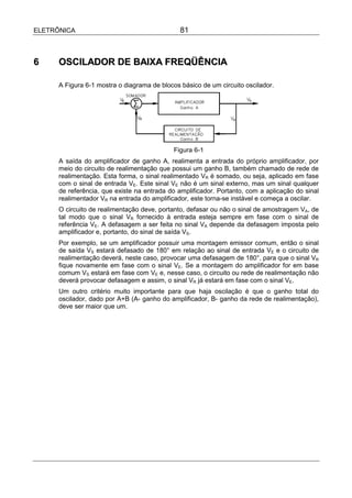 ELETRÔNICA                                     81



6     OSCILADOR DE BAIXA FREQÜÊNCIA

      A Figura 6-1 mostra o diagrama de blocos básico de um circuito oscilador.




                                             Figura 6-1
      A saída do amplificador de ganho A, realimenta a entrada do próprio amplificador, por
      meio do circuito de realimentação que possui um ganho B, também chamado de rede de
      realimentação. Esta forma, o sinal realimentado VR é somado, ou seja, aplicado em fase
      com o sinal de entrada VE. Este sinal VE não é um sinal externo, mas um sinal qualquer
      de referência, que existe na entrada do amplificador. Portanto, com a aplicação do sinal
      realimentador VR na entrada do amplificador, este torna-se instável e começa a oscilar.
      O circuito de realimentação deve, portanto, defasar ou não o sinal de amostragem VA, de
      tal modo que o sinal VR fornecido à entrada esteja sempre em fase com o sinal de
      referência VE. A defasagem a ser feita no sinal VA depende da defasagem imposta pelo
      amplificador e, portanto, do sinal de saída VS.
      Por exemplo, se um amplificador possuir uma montagem emissor comum, então o sinal
      de saída VS estará defasado de 180° em relação ao sinal de entrada VE e o circuito de
      realimentação deverá, neste caso, provocar uma defasagem de 180°, para que o sinal VR
      fique novamente em fase com o sinal VE. Se a montagem do amplificador for em base
      comum VS estará em fase com VE e, nesse caso, o circuito ou rede de realimentação não
      deverá provocar defasagem e assim, o sinal VR já estará em fase com o sinal VE.
      Um outro critério muito importante para que haja oscilação é que o ganho total do
      oscilador, dado por A+B (A- ganho do amplificador, B- ganho da rede de realimentação),
      deve ser maior que um.
 