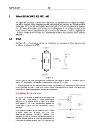 ELETRÔNICA                                      83



7     TRANSISTORES ESPECIAIS

      Até agora foi estudado os transistores bipolares, se baseiam em dois tipos de cargas:
      lacunas e elétrons, e são utilizados amplamente em circuitos lineares. No entanto existem
      aplicações nos quais os transistores unipolares com a sua alta impedância de entrada
      são uma alternativa melhor. Este tipo de transistor depende de um só tipo de carga, daí o
      nome unipolar. Há dois tipos básicos: os transistores de efeito de campo de junção (JFET
      - Junction Field Effect transistor) e os transistores de efeito de campo de óxido metálico
      (MOSFET).

7.1   JFET
      Na Figura 7-1, é mostrada a estrutura e símbolo de um transistor de efeito de campo de
      junção ou simplesmente JFET.




                                              Figura 7-1
      a condução se dá pela passagem de portadores de carga da fonte (S - Source) para o
      dreno (D), através do canal entre os elementos da porta (G - Gate).
      O transistor pode ser um dispositivo com canal n (condução por elétrons) ou com canal p
      (condução por lacunas). Tudo que for dito sobre o dispositivo com canal n se aplica ao
      com canal p com sinais opostos de tensão e corrente.

      POLARIZAÇÃO DE UM JFET

      A Figura 7-2 mostra a polarização convencional
      de um JFET com canal n. Uma alimentação
      positiva VDD é ligada entre o dreno e a fonte,
      estabelecendo um fluxo de corrente através do
      canal. Esta corrente também depende da largura
      do canal.
      Uma ligação negativa VGG é ligada entre a porta e
      a fonte. Com isto a porta fica com uma
      polarização reversa, circulando apenas uma
      corrente de fuga e, portanto, uma alta impedância
                                                                       Figura 7-2
      entre a porta e a fonte. A polarização reversa cria
      camadas de depleção em volta da regiões p e
 