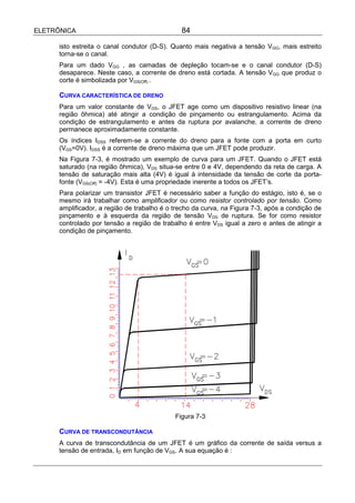 ELETRÔNICA                                     84

      isto estreita o canal condutor (D-S). Quanto mais negativa a tensão VGG, mais estreito
      torna-se o canal.
      Para um dado VGG , as camadas de depleção tocam-se e o canal condutor (D-S)
      desaparece. Neste caso, a corrente de dreno está cortada. A tensão VGG que produz o
      corte é simbolizada por VGS(Off) .

      CURVA CARACTERÍSTICA DE DRENO
      Para um valor constante de VGS, o JFET age como um dispositivo resistivo linear (na
      região ôhmica) até atingir a condição de pinçamento ou estrangulamento. Acima da
      condição de estrangulamento e antes da ruptura por avalanche, a corrente de dreno
      permanece aproximadamente constante.
      Os índices IDSS referem-se a corrente do dreno para a fonte com a porta em curto
      (VGS=0V). IDSS é a corrente de dreno máxima que um JFET pode produzir.
      Na Figura 7-3, é mostrado um exemplo de curva para um JFET. Quando o JFET está
      saturado (na região ôhmica), VDS situa-se entre 0 e 4V, dependendo da reta de carga. A
      tensão de saturação mais alta (4V) é igual à intensidade da tensão de corte da porta-
      fonte (VGS(Off) = -4V). Esta é uma propriedade inerente a todos os JFET’s.
      Para polarizar um transistor JFET é necessário saber a função do estágio, isto é, se o
      mesmo irá trabalhar como amplificador ou como resistor controlado por tensão. Como
      amplificador, a região de trabalho é o trecho da curva, na Figura 7-3, após a condição de
      pinçamento e à esquerda da região de tensão VDS de ruptura. Se for como resistor
      controlado por tensão a região de trabalho é entre VDS igual a zero e antes de atingir a
      condição de pinçamento.




                                             Figura 7-3

      CURVA DE TRANSCONDUTÂNCIA
      A curva de transcondutância de um JFET é um gráfico da corrente de saída versus a
      tensão de entrada, ID em função de VGS. A sua equação é :
 