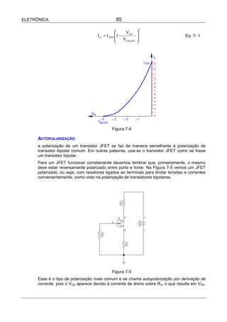 ELETRÔNICA                                        85
                                                                       2
                                                      VGS         
                                     I D = I DSS 1 −                              Eq. 7- 1
                                                     VGS( off )   
                                                                  




                                               Figura 7-4

      AUTOPOLARIZAÇÃO
      a polarização de um transistor JFET se faz de maneira semelhante à polarização de
      transistor bipolar comum. Em outras palavras, usa-se o transistor JFET como se fosse
      um transistor bipolar.
      Para um JFET funcionar corretamente devemos lembrar que, primeiramente, o mesmo
      deve estar reversamente polarizado entre porta e fonte. Na Figura 7-5 vemos um JFET
      polarizado, ou seja, com resistores ligados ao terminais para limitar tensões e correntes
      convenientemente, como visto na polarização de transistores bipolares.




                                               Figura 7-5
      Esse é o tipo de polarização mais comum e se chama autopolarização por derivação de
      corrente, pois o VGS aparece devido à corrente de dreno sobre RS, o que resulta em VRS.
 