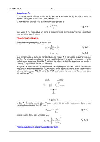 ELETRÔNICA                                          87

      SELEÇÃO DO RS
      O ponto Q varia conforme o valor de RS. O ideal é escolher um RS em que o ponto Q
      fique no na região central, como o do Exemplo 7-1 .
      O método mais simples para escolher um valor para RS é
                                                     VGS( off )
                                            RS =                                     Eq. 7- 7
                                                       I DSS
      Este valor de RS não produz um ponto Q exatamente no centro da curva, mas é aceitável
      para a maioria dos circuitos.

      TRANSCONDUTÂNCIA

      Grandeza designada por gm e é dada por:
                                                 ∆I D   i
                                         gm =         = d                            Eq. 7- 8
                                                 ∆VGS v gs

                                                 i d = g m v gs                      Eq. 7- 9

      gm é a inclinação da curva de transcondutância (Figura 7-4) para cada pequena variação
      de VGS. Ou em outras palavras, é uma medida de como a tensão de entrada controla
      efetivamente a corrente de saída. A unidade é o mho, (razão entre a corrente e a tensão -
      1/Ohm). O equivalente formal é o Siemens.
      A Figura 7-6 mostra o circuito equivalente ca simples para um JFET válida para baixas
      freqüências. Há uma resistência RGS muito alta entre a porta e a fonte. Esse valor está na
      faixa de centenas de MΩ. O dreno do JFET funciona como uma fonte de corrente com
      um valor de gm VGS.




                                                Figura 7-6
      A Eq. 7-10 mostra como obter VGS(Off) a partir da corrente máxima de dreno e da
      transcondutância para VGS= 0V (gmo ).
                                                             2I DSS
                                          v gs ( off ) = −                         Eq. 7- 10
                                                              g mo
      abaixo o valor de gm para um dado VGS.
                                                      v gs 
                                       g m = g mo 1 −                            Eq. 7- 11
                                                   v gs ( off ) 
                                                                

      TRANSCONDUTÂNCIA DE UM TRANSISTOR BIPOLAR
 
