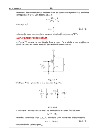 ELETRÔNICA                                         88

      O conceito de transcondutância pode ser usado em transistores bipolares. Ela é definida
      como para os JFET’s. Com base na Eq. 7-8:
                                                    ∆I C   i
                                           gm =          = c
                                                   ∆VBE v be
      como r’e = vbe/ie
                                                        1
                                                gm =                               Eq. 7- 12
                                                        re'
      esta relação ajuda no momento de comparar circuitos bipolares com JFET’s.

      AMPLIFICADOR FONTE COMUM

      A Figura 7-7 mostra um amplificador fonte comum. Ele é similar a um amplificador
      emissor comum. As regras aplicadas para a análise são as mesmas




                                                Figura 7-7
      Na Figura 7-8 o equivalente ca para a análise do ganho.




                                                Figura 7-8
      o resistor de carga está em paralelo com a resistência de dreno. Simplificando:
                                              rd = R D // R L
      Quando a corrente de saída gm vent flui através de rd ela produz uma tensão de saída
                                          vsaída = − rd g m v ent                  Eq. 7- 13

      dividindo ambos os lados por vent
 