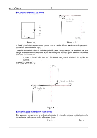 ELETRÔNICA                                      9

      POLARIZAÇÃO REVERSA DO DIODO




                   Figura 1-9                                       Figura 1-10
      o diodo polarizado reversamente, passa uma corrente elétrica extremamente pequena,
      (chamada de corrente de fuga).
       Se for aumentando a tensão reversa aplicada sobre o diodo, chega um momento em que
      atinge a tensão de ruptura (varia muito de diodo para diodo) a partir da qual a corrente
      aumenta sensivelmente.
              * Salvo o diodo feito para tal, os diodos não podem trabalhar na região de
              ruptura.
      GRÁFICO COMPLETO.




                                            Figura 1-11

      ESPECIFICAÇÕES DE POTÊNCIA DE UM DIODO
      Em qualquer componente, a potência dissipada é a tensão aplicada multiplicada pela
      corrente que o atravessa e isto vale para o diodo:
                                            P = U∗I                                Eq. 1- 2
 