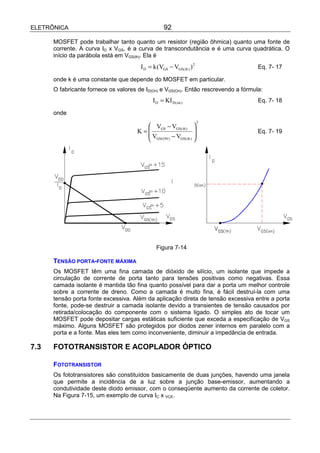 ELETRÔNICA                                         92

      MOSFET pode trabalhar tanto quanto um resistor (região ôhmica) quanto uma fonte de
      corrente. A curva ID x VGS, é a curva de transcondutância e é uma curva quadrática. O
      início da parábola está em VGS(th). Ela é
                                       I D = k (VGS − VGS( th ) ) 2                  Eq. 7- 17

      onde k é uma constante que depende do MOSFET em particular.
      O fabricante fornece os valores de ID(On) e VGS(On). Então rescrevendo a fórmula:
                                             I D = KI D ( on )                       Eq. 7- 18

      onde
                                                                      2
                                          VGS − VGS( th ) 
                                      K =                                          Eq. 7- 19
                                          VGS( ON ) − VGS( th ) 
                                                                




                                               Figura 7-14

      TENSÃO PORTA-FONTE MÁXIMA
      Os MOSFET têm uma fina camada de dióxido de silício, um isolante que impede a
      circulação de corrente de porta tanto para tensões positivas como negativas. Essa
      camada isolante é mantida tão fina quanto possível para dar a porta um melhor controle
      sobre a corrente de dreno. Como a camada é muito fina, é fácil destruí-la com uma
      tensão porta fonte excessiva. Além da aplicação direta de tensão excessiva entre a porta
      fonte, pode-se destruir a camada isolante devido a transientes de tensão causados por
      retirada/colocação do componente com o sistema ligado. O simples ato de tocar um
      MOSFET pode depositar cargas estáticas suficiente que exceda a especificação de VGS
      máximo. Alguns MOSFET são protegidos por diodos zener internos em paralelo com a
      porta e a fonte. Mas eles tem como inconveniente, diminuir a impedância de entrada.

7.3   FOTOTRANSISTOR E ACOPLADOR ÓPTICO

      FOTOTRANSISTOR
      Os fototransistores são constituídos basicamente de duas junções, havendo uma janela
      que permite a incidência de a luz sobre a junção base-emissor, aumentando a
      condutividade deste diodo emissor, com o conseqüente aumento da corrente de coletor.
      Na Figura 7-15, um exemplo de curva IC x VCE.
 