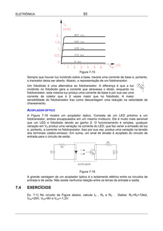 ELETRÔNICA                                      93




                                             Figura 7-15
      Sempre que houver luz incidindo sobre a base, haverá uma corrente de base e, portanto,
      o transistor deixa ser aberto. Abaixo, a representação de um fototransistor:
      Um fotodiodo é uma alternativa ao fototransistor. A diferença é que a luz
      incidindo no fotodiodo gera a corrente que atravessa o diodo, enquanto no
      fototransistor, esta mesma luz produz uma corrente de base e por sua vez uma
      corrente de coletor que é β vezes maior que no fotodiodo. A maior
      sensibilidade do fototransistor traz como desvantagem uma redução na velocidade de
      chaveamento.

      ACOPLADOR ÓPTICO
      A Figura 7-16 mostra um acoplador óptico. Consiste de um LED próximo a um
      fototransistor, ambos encapsulados em um mesmo invólucro. Ele é muito mais sensível
      que um LED e fotodiodo devido ao ganho β. O funcionamento é simples, qualquer
      variação em VS produz uma variação na corrente do LED, que faz variar a emissão de luz
      e, portanto, a corrente no fototransistor. Isso por sua vez, produz uma variação na tensão
      dos terminais coletor-emissor. Em suma, um sinal de tensão é acoplado do circuito de
      entrada para o circuito de saída.




                                             Figura 7-16
      A grande vantagem de um acoplador óptico é o isolamento elétrico entre os circuitos de
      entrada e de saída. Não existe nenhuma relação entre os terras de entrada e saída.

7.4   EXERCÍCIOS
      Ex. 7-1) No circuito da Figura abaixo, calcule ID , RS e RD .      Dados: RD+RS=12kΩ,
      VDD=20V, VDS=8V e VGS=-1,2V.
 