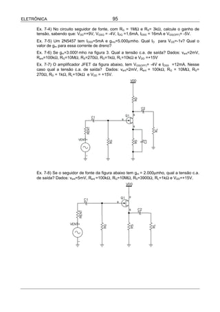 ELETRÔNICA                                    95

      Ex. 7-4) No circuito seguidor de fonte, com RG = 1MΩ e RS= 3kΩ, calcule o ganho de
      tensão, sabendo que: VDD=+9V, VGSQ = -4V, IDQ =1,6mA, IDSS = 16mA e VGS(OFF)= -5V.
      Ex. 7-5) Um 2N5457 tem IDSS=5mA e gmo=5.000µmho. Qual ID para VGS=-1v? Qual o
      valor de gm para essa corrente de dreno?
      Ex. 7-6) Se gm=3.000!mho na figura 3. Qual a tensão c.a. de saída? Dados: vent=2mV,
      Rent=100kΩ, RG=10MΩ, RS=270Ω, RD=1kΩ, RL=10kΩ e VDD =+15V
      Ex. 7-7) O amplificador JFET da figura abaixo, tem VGS(OFF)= -4V e IDSS =12mA. Nesse
      caso qual a tensão c.a. de saída? Dados: vent=2mV, Rent = 100kΩ, RG = 10MΩ, RS=
      270Ω, RD = 1kΩ, RL=10kΩ e VDD = +15V.




      Ex. 7-8) Se o seguidor de fonte da figura abaixo tem gm = 2.000µmho, qual a tensão c.a.
      de saída? Dados: vent=5mV, Rent =100kΩ, RG=10MΩ, RS=3900Ω, RL=1kΩ e VDD=+15V.
 