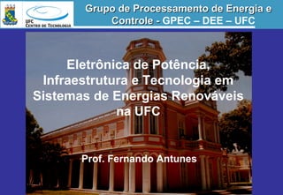 Eletrônica de Potência,
Infraestrutura e Tecnologia em
Sistemas de Energias Renováveis
na UFC
Prof. Fernando Antunes
Grupo de Processamento de Energia eGrupo de Processamento de Energia e
Controle -Controle - GPEC – DEE – UFC
 