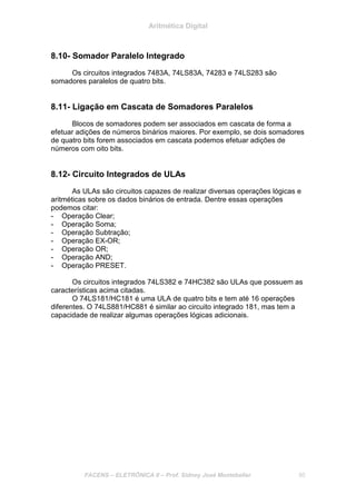 Aritmética Digital
FACENS – ELETRÔNICA II – Prof. Sidney José Montebeller 95
8.10- Somador Paralelo Integrado
Os circuitos integrados 7483A, 74LS83A, 74283 e 74LS283 são
somadores paralelos de quatro bits.
8.11- Ligação em Cascata de Somadores Paralelos
Blocos de somadores podem ser associados em cascata de forma a
efetuar adições de números binários maiores. Por exemplo, se dois somadores
de quatro bits forem associados em cascata podemos efetuar adições de
números com oito bits.
8.12- Circuito Integrados de ULAs
As ULAs são circuitos capazes de realizar diversas operações lógicas e
aritméticas sobre os dados binários de entrada. Dentre essas operações
podemos citar:
- Operação Clear;
- Operação Soma;
- Operação Subtração;
- Operação EX-OR;
- Operação OR;
- Operação AND;
- Operação PRESET.
Os circuitos integrados 74LS382 e 74HC382 são ULAs que possuem as
características acima citadas.
O 74LS181/HC181 é uma ULA de quatro bits e tem até 16 operações
diferentes. O 74LS881/HC881 é similar ao circuito integrado 181, mas tem a
capacidade de realizar algumas operações lógicas adicionais.
 