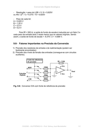 Conversão Digital-Analógica
FACENS – ELETRÔNICA II – Prof. Sidney José Montebeller 102
- Resolução = peso do LSB = 5 / 8 = 0,625V
ou Afs / (2N
–1) = 9,375 / 15 = 0,625V
- Peso de cada bit:
A = 0,625 V
B = 1,25 V
C = 2,5 V
D = 5,0 V
Para Rf = 500 Ω, a saída do fundo de escala é reduzida por um fator 2 e
cada peso de entrada será 2 vezes menor que os valores originais. Sendo
assim, a saída de fundo de escala = -9,375 / 2 = -4,688 V.
9.6- Fatores Importantes na Precisão da Conversão
1) Precisão dos resistores de entrada e de realimentação (podem ser
facilmente encontrados);
2) Precisão dos níveis de tensão das entradas (consegue-se com circuitos
auxiliares).
Fig. 9-8: Conversor D/A com fonte de referência de precisão
 