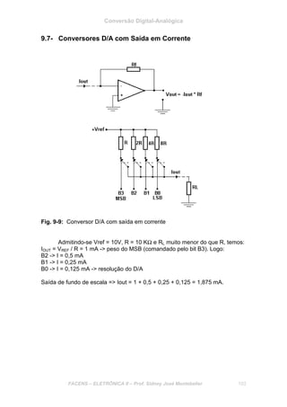 Conversão Digital-Analógica
FACENS – ELETRÔNICA II – Prof. Sidney José Montebeller 103
9.7- Conversores D/A com Saída em Corrente
Fig. 9-9: Conversor D/A com saída em corrente
Admitindo-se Vref = 10V, R = 10 KΩ e RL muito menor do que R, temos:
IOUT = VREF / R = 1 mA -> peso do MSB (comandado pelo bit B3). Logo:
B2 -> I = 0,5 mA
B1 -> I = 0,25 mA
B0 -> I = 0,125 mA -> resolução do D/A
Saída de fundo de escala => Iout = 1 + 0,5 + 0,25 + 0,125 = 1,875 mA.
 