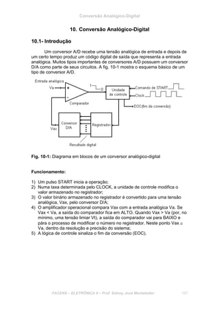 Conversão Analógico-Digital
FACENS – ELETRÔNICA II – Prof. Sidney José Montebeller 107
10. Conversão Analógico-Digital
10.1- Introdução
Um conversor A/D recebe uma tensão analógica de entrada e depois de
um certo tempo produz um código digital de saída que representa a entrada
analógica. Muitos tipos importantes de conversores A/D possuem um conversor
D/A como parte de seus circuitos. A fig. 10-1 mostra o esquema básico de um
tipo de conversor A/D.
Fig. 10-1: Diagrama em blocos de um conversor analógico-digital
Funcionamento:
1) Um pulso START inicia a operação;
2) Numa taxa determinada pelo CLOCK, a unidade de controle modifica o
valor armazenado no registrador;
3) O valor binário armazenado no registrador é convertido para uma tensão
analógica, Vax, pelo conversor D/A;
4) O amplificador operacional compara Vax com a entrada analógica Va. Se
Vax < Va, a saída do comparador fica em ALTO. Quando Vax > Va (por, no
mínimo, uma tensão limiar Vt), a saída do comparador vai para BAIXO e
pára o processo de modificar o número no registrador. Neste ponto Vax ≅
Va, dentro da resolução e precisão do sistema;
5) A lógica de controle sinaliza o fim da conversão (EOC).
 