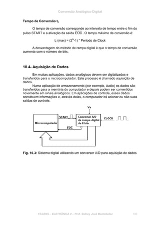 Conversão Analógico-Digital
FACENS – ELETRÔNICA II – Prof. Sidney José Montebeller 109
Tempo de Conversão tc
O tempo de conversão corresponde ao intervalo de tempo entre o fim do
pulso START e a ativação da saída EOC . O tempo máximo de conversão é:
tc (max) = (2N
-1) * Período de Clock
A desvantagem do método de rampa digital é que o tempo de conversão
aumenta com o número de bits.
10.4- Aquisição de Dados
Em muitas aplicações, dados analógicos devem ser digitalizados e
transferidos para o microcomputador. Este processo é chamado aquisição de
dados.
Numa aplicação de armazenamento (por exemplo, áudio) os dados são
transferidos para a memória do computador e depois podem ser convertidos
novamente em sinais analógicos. Em aplicações de controle, esses dados
constituem informações e, através delas, o computador irá acionar ou não suas
saídas de controle.
Fig. 10-3: Sistema digital utilizando um conversor A/D para aquisição de dados
 