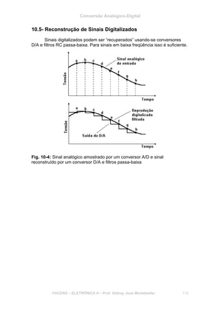 Conversão Analógico-Digital
FACENS – ELETRÔNICA II – Prof. Sidney José Montebeller 110
10.5- Reconstrução de Sinais Digitalizados
Sinais digitalizados podem ser “recuperados” usando-se conversores
D/A e filtros RC passa-baixa. Para sinais em baixa freqüência isso é suficiente.
Fig. 10-4: Sinal analógico amostrado por um conversor A/D e sinal
reconstruído por um conversor D/A e filtros passa-baixa
 