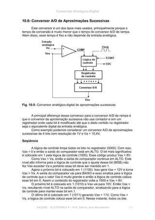 Conversão Analógico-Digital
FACENS – ELETRÔNICA II – Prof. Sidney José Montebeller 111
10.6- Conversor A/D de Aproximações Sucessivas
Este conversor é um dos tipos mais usados, principalmente porque o
tempo de conversão é muito menor que o tempo do conversor A/D de rampa.
Além disso, esse tempo é fixo e não depende da entrada analógica.
Fig. 10-5: Conversor analógico-digital de aproximações sucessivas
A principal diferença desse conversor para o conversor A/D de rampa é
que o conversor de aproximação sucessiva não usa contador e sim um
registrador onde cada bit é modificado até que o dado contido no registrador
seja o equivalente digital da entrada analógica.
Como exemplo podemos considerar um conversor A/D de aproximações
sucessivas de 4 bits com resolução de 1V e Va = 10,4V.
Seqüência
A lógica de controle limpa todos os bits no registrador (0000). Com isso,
Vax = 0 e então a saída do comparador está em ALTO. O bit mais significativo
é colocado em 1 pela lógica de controle (1000). Esse código produz Vax = 8V.
Como Vax < Va, então a saída do comparador continua em ALTO. Este
nível alto informa para a lógica de controle que o ajuste desse bit (MSB) não
fez Vax exceder Va e portanto esse bit deve ser mantido em 1.
Agora o próximo bit é colocado em 1 (1100). Isso gera Vax = 12V e torna
Vax > Va. A saída do comparador vai para BAIXO e esso sinaliza para a lógica
de controle que o valor Vax é muito grande e então a lógica de controle coloca
esse bit em 0. Assim o conteúdo do registrador volta a 1000 e Vax = 8V.
O próximo bit é colocado em 1 (1010) e Vax vai para 10V. Então Vax <
Va, resultando nível ALTO na saída do comparador, sinalizando para a lógica
de controle para manter esse bit em 1.
O último bit é colocado em 1 (1011) gerando Vax = 11V. Como Vax >
Va, a lógica de controle coloca esse bit em 0. Nesse instante, todos os bits
 