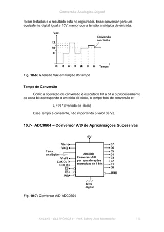 Conversão Analógico-Digital
FACENS – ELETRÔNICA II – Prof. Sidney José Montebeller 112
foram testados e o resultado está no registrador. Esse conversor gera um
equivalente digital igual a 10V, menor que a tensão analógica de entrada.
Fig. 10-6: A tensão Vax em função do tempo
Tempo de Conversão
Como a operação de conversão é executada bit a bit e o processamento
de cada bit corresponde a um ciclo de clock, o tempo total de conversão é:
tc = N * (Período de clock)
Esse tempo é constante, não importando o valor de Va.
10.7- ADC0804 – Conversor A/D de Aproximações Sucessivas
Fig. 10-7: Conversor A/D ADC0804
 