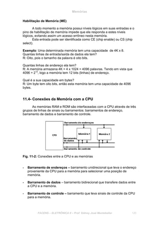 Memórias
FACENS – ELETRÔNICA II – Prof. Sidney José Montebeller 120
Habilitação de Memória (ME)
A todo momento a memória possui níveis lógicos em suas entradas e o
pino de habilitação de memória impede que ela responda a estes níveis
lógicos, evitando assim um acesso errôneo nesta memória.
Esta entrada pode ser identificada como CE (chip enable) ou CS (chip
select).
Exemplo: Uma determinada memória tem uma capacidade de 4K x 8.
Quantas linhas de entrada/saída de dados ela tem?
R: Oito, pois o tamanho da palavra é oito bits.
Quantas linhas de endereço ela tem?
R: A memória armazena 4K = 4 x 1024 = 4096 palavras. Tendo em vista que
4096 = 212
, logo a memória tem 12 bits (linhas) de endereço.
Qual é a sua capacidade em bytes?
R: Um byte tem oito bits, então esta memória tem uma capacidade de 4096
bytes.
11.4- Conexões da Memória com a CPU
As memórias RAM e ROM são interfaceadas com a CPU através de três
grupos de linhas de sinais ou barramentos: barramentos de endereço,
barramento de dados e barramento de controle.
Fig. 11-2: Conexões entre a CPU e as memórias
- Barramento de endereços – barramento unidirecional que leva o endereço
proveniente da CPU para a memória para selecionar uma posição de
memória.
- Barramento de dados – barramento bidirecional que transfere dados entre
a CPU e a memória.
- Barramento de controle – barramento que leva sinais de controle da CPU
para a memória.
 