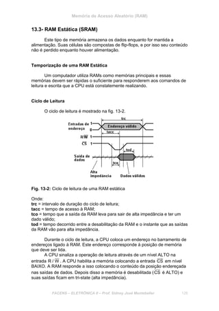 Memória de Acesso Aleatório (RAM)
FACENS – ELETRÔNICA II – Prof. Sidney José Montebeller 128
13.3- RAM Estática (SRAM)
Este tipo de memória armazena os dados enquanto for mantida a
alimentação. Suas células são compostas de flip-flops, e por isso seu conteúdo
não é perdido enquanto houver alimentação.
Temporização de uma RAM Estática
Um computador utiliza RAMs como memórias principais e essas
memórias devem ser rápidas o suficiente para responderem aos comandos de
leitura e escrita que a CPU está constatemente realizando.
Ciclo de Leitura
O ciclo de leitura é mostrado na fig. 13-2.
Fig. 13-2: Ciclo de leitura de uma RAM estática
Onde:
trc = intervalo de duração do ciclo de leitura;
tacc = tempo de acesso à RAM;
tco = tempo que a saída da RAM leva para sair de alta impedância e ter um
dado válido;
tod = tempo decorrido entre a desabilitação da RAM e o instante que as saídas
da RAM vão para alta impedância.
Durante o ciclo de leitura, a CPU coloca um endereço no barramento de
endereços ligado à RAM. Este endereço corresponde à posição de memória
que deve ser lida.
A CPU sinaliza a operação de leitura através de um nível ALTO na
entrada W/R . A CPU habilita a memória colocando a entrada CS em nível
BAIXO. A RAM responde a isso colocando o conteúdo da posição endereçada
nas saídas de dados. Depois disso a memória é desabilitada (CS é ALTO) e
suas saídas ficam em tri-state (alta impedância).
 