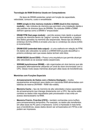 Memória de Acesso Aleatório (RAM)
FACENS – ELETRÔNICA II – Prof. Sidney José Montebeller 132
Tecnologia de RAM Dinâmica Usada em Computadores
Os tipos de DRAM existentes variam em função da capacidade,
velocidade, consumo, custo e versatilidade:
- SIMM (single-in-line memory module) e DIMM (dual-in-line memory
module) – são módulos de memória que permitem uma instalação rápida e
são padrões de diversos tipos de DRAMs. Os módulos SIMM e DIMM
definem apenas como a DRAM é “empacotada”.
- DRAM FPM (fast page module) – permite acesso mais rápido a qualquer
posição de memória dentro da “página” corrente. Normalmente, a maioria
dos dados gravados na memória são seqüenciais. Nesse tipo de DRAM o
endereço da linha (RAS) é enviado uma vez e o endereço da coluna (CAS)
é incrementado.
- DRAM EDO (extended data output) – é uma melhoria em relação às FPM.
Os dados são colocados na saída e a DRAM EDO já pode decodificar o
próximo endereço sem que esses dados tenham sido lidos;
- DRAM BEDO (burst EDO) – Possui uma arquitetura que permite alcançar
alta velocidade ao se acessar dados seqüenciais;
- SDRAM (synchronous DRAM) – são organizadas em dois bancos que são
acessados alternadamente utilizando um sinal de clock sincronizado com a
CPU. Desse modo essas memórias alcançam altas taxas de transferências.
Memórias com Funções Especiais
- Armazenamento de Dados com o Sistema Desligado – muitos
equipamentos armazenam seus dados em memórias RAM alimentadas com
baterias de reserva (NVRAM – RAM não-volátil);
- Memória Cache – tipo de memória de alta velocidade e baixa capacidade
de armazenamento que interage diretamente com a CPU. Na cache estão
contidos os dados mais requisitados pelo processador e isso evita um
acesso desnecessário na RAM.
- Memória First-In, First-Out (FIFO) – também conhecidas como buffers
para armazenamento temporário. Por exemplo, os dados são transferidos
em altas taxas do PC para a impressora. Como a impressão é mais lenta
que a transferência, esses dados devem ser armazenados em FIFOs e daí
podem ser impressos.
 