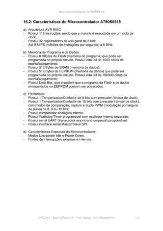 Microcontrolador AT90S8515
FACENS – ELETRÔNICA II – Prof. Sidney José Montebeller 137
15.2- Características do Microcontrolador AT90S8515
a) Arquitetura AVR RISC:
- Possui 118 instruções sendo que a maioria é executada em um ciclo de
clock;
- Possui 32 registradores de uso geral de 8 bits;
- Até 8 MIPS (milhões de instruções por segundo) a 8 MHz.
b) Memória de Programa e de Dados:
- Possui 8 KBytes de Flash (memória de programa) que pode ser
programada no próprio circuito. Possui vida útil de 1000 ciclos de
escrita/apagamento;
- Possui 512 Bytes de SRAM (memória de dados);
- Possui 512 Bytes de EEPROM (memória de dados) que pode ser
programada no próprio circuito. Possui vida útil de 100000 ciclos de
escrita/apagamento;
- Possui Lock Bits, que impedem que o programa da Flash e os dados
armazenados na EEPROM possam ser acessados.
c) Periféricos:
- Possui 1 Temporizador/Contador de 8 bits com prescaler (divisor de clock);
- Possui 1 Temporizador/Contador de 16 bits com prescaler (divisor de clock),
com modos de comparação, captura e duplo PWM (modulação por largura
de pulso) de 8, 9 ou 10 bits;
- Possui comparador analógico interno;
- Possui Wathdog Timer programável com oscilador interno separado;
- Possui serial UART (transceptor assíncrono universal) programável;
- Possui interface serial Master/Slave SPI.
d) Características Especiais do Microcontrolador:
- Modos Low-power Idle e Power Down;
- Fontes de interrupções externas e internas.
 
