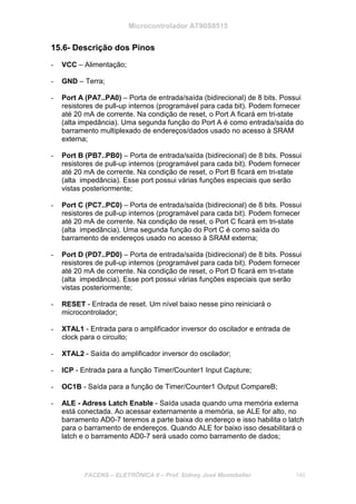 Microcontrolador AT90S8515
FACENS – ELETRÔNICA II – Prof. Sidney José Montebeller 140
15.6- Descrição dos Pinos
- VCC – Alimentação;
- GND – Terra;
- Port A (PA7..PA0) – Porta de entrada/saída (bidirecional) de 8 bits. Possui
resistores de pull-up internos (programável para cada bit). Podem fornecer
até 20 mA de corrente. Na condição de reset, o Port A ficará em tri-state
(alta impedância). Uma segunda função do Port A é como entrada/saída do
barramento multiplexado de endereços/dados usado no acesso à SRAM
externa;
- Port B (PB7..PB0) – Porta de entrada/saída (bidirecional) de 8 bits. Possui
resistores de pull-up internos (programável para cada bit). Podem fornecer
até 20 mA de corrente. Na condição de reset, o Port B ficará em tri-state
(alta impedância). Esse port possui várias funções especiais que serão
vistas posteriormente;
- Port C (PC7..PC0) – Porta de entrada/saída (bidirecional) de 8 bits. Possui
resistores de pull-up internos (programável para cada bit). Podem fornecer
até 20 mA de corrente. Na condição de reset, o Port C ficará em tri-state
(alta impedância). Uma segunda função do Port C é como saída do
barramento de endereços usado no acesso à SRAM externa;
- Port D (PD7..PD0) – Porta de entrada/saída (bidirecional) de 8 bits. Possui
resistores de pull-up internos (programável para cada bit). Podem fornecer
até 20 mA de corrente. Na condição de reset, o Port D ficará em tri-state
(alta impedância). Esse port possui várias funções especiais que serão
vistas posteriormente;
- RESET - Entrada de reset. Um nível baixo nesse pino reiniciará o
microcontrolador;
- XTAL1 - Entrada para o amplificador inversor do oscilador e entrada de
clock para o circuito;
- XTAL2 - Saída do amplificador inversor do oscilador;
- ICP - Entrada para a função Timer/Counter1 Input Capture;
- OC1B - Saída para a função de Timer/Counter1 Output CompareB;
- ALE - Adress Latch Enable - Saída usada quando uma memória externa
está conectada. Ao acessar externamente a memória, se ALE for alto, no
barramento AD0-7 teremos a parte baixa do endereço e isso habilita o latch
para o barramento de endereços. Quando ALE for baixo isso desabilitará o
latch e o barramento AD0-7 será usado como barramento de dados;
 