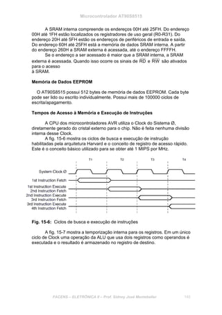 Microcontrolador AT90S8515
FACENS – ELETRÔNICA II – Prof. Sidney José Montebeller 145
A SRAM interna compreende os endereços 00H até 25FH. Do endereço
00H até 1FH estão localizados os registradores de uso geral (R0-R31). Do
endereço 20H até 5FH estão os endereços de periféricos de entrada e saída.
Do endereço 60H até 25FH está a memória de dados SRAM interna. A partir
do endereço 260H a SRAM externa é acessada, até o endereço FFFFH.
Se o endereço a ser acessado é maior que a SRAM interna, a SRAM
externa é acessada. Quando isso ocorre os sinais de RD e RW são ativados
para o acesso
à SRAM.
Memória de Dados EEPROM
O AT90S8515 possui 512 bytes de memória de dados EEPROM. Cada byte
pode ser lido ou escrito individualmente. Possui mais de 100000 ciclos de
escrita/apagamento.
Tempos de Acesso à Memória e Execução de Instruções
A CPU dos microcontroladores AVR utiliza o Clock do Sistema Ø,
diretamente gerado do cristal externo para o chip. Não é feita nenhuma divisão
interna desse Clock.
A fig. 15-6 mostra os ciclos de busca e execução de instrução
habilitadas pela arquitetura Harvard e o conceito de registro de acesso rápido.
Este é o conceito básico utilizado para se obter até 1 MIPS por MHz.
Fig. 15-6: Ciclos de busca e execução de instruções
A fig. 15-7 mostra a temporização interna para os registros. Em um único
ciclo de Clock uma operação da ALU que usa dois registros como operandos é
executada e o resultado é armazenado no registro de destino.
 