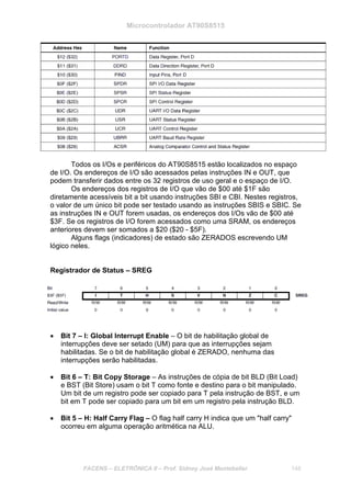 Microcontrolador AT90S8515
FACENS – ELETRÔNICA II – Prof. Sidney José Montebeller 148
Todos os I/Os e periféricos do AT90S8515 estão localizados no espaço
de I/O. Os endereços de I/O são acessados pelas instruções IN e OUT, que
podem transferir dados entre os 32 registros de uso geral e o espaço de I/O.
Os endereços dos registros de I/O que vão de $00 até $1F são
diretamente acessíveis bit a bit usando instruções SBI e CBI. Nestes registros,
o valor de um único bit pode ser testado usando as instruções SBIS e SBIC. Se
as instruções IN e OUT forem usadas, os endereços dos I/Os vão de $00 até
$3F. Se os registros de I/O forem acessados como uma SRAM, os endereços
anteriores devem ser somados a $20 ($20 - $5F).
Alguns flags (indicadores) de estado são ZERADOS escrevendo UM
lógico neles.
Registrador de Status – SREG
• Bit 7 – I: Global Interrupt Enable – O bit de habilitação global de
interrupções deve ser setado (UM) para que as interrupções sejam
habilitadas. Se o bit de habilitação global é ZERADO, nenhuma das
interrupções serão habilitadas.
• Bit 6 – T: Bit Copy Storage – As instruções de cópia de bit BLD (Bit Load)
e BST (Bit Store) usam o bit T como fonte e destino para o bit manipulado.
Um bit de um registro pode ser copiado para T pela instrução de BST, e um
bit em T pode ser copiado para um bit em um registro pela instrução BLD.
• Bit 5 – H: Half Carry Flag – O flag half carry H indica que um "half carry"
ocorreu em alguma operação aritmética na ALU.
 