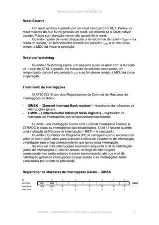 Microcontrolador AT90S8515
FACENS – ELETRÔNICA II – Prof. Sidney José Montebeller 151
Reset Externo
Um reset externo é gerado por um nível baixo pino RESET. Pulsos de
reset maiores do que 50 ns gerarão um reset, até mesmo se o Clock estiver
parado. Pulsos com duração menor não garantirão o reset.
Quando o pulso de reset ultrapassar a tensão limiar de reset – VRST – na
borda de subida, um temporizador contará um período tTOUT e ao fim desse
tempo, a MCU irá iniciar a operação.
Reset por Watchdog
Quando o Watchdog expira, um pequeno pulso de reset com a duração
de 1 ciclo de XTAL é gerado. Na transição de descida deste pulso, um
temporizador contará um período tTOUT e ao fim desse tempo, a MCU irá iniciar
a operação.
Tratamento de Interrupções
O AT90S8515 tem dois Registradores de Controle de Máscaras de
Interrupções de 8-bits:
- GIMSK – (General Interrupt Mask register) – registrador de máscaras de
interrupções gerais.
- TIMSK – (Timer/Counter Interrupt Mask register) – registrador de
máscaras de interrupções dos temporizadores/contadores.
Quando uma interrupção ocorre o bit I (Global Interruption Enable) é
ZERADO e todas as interrupções são desabilitadas. O bit I é setado quando
uma instrução de Retorno de Interrupção – RETI – é executado.
Quando o Contador de Programa (PC) é carregado com o endereço do
vetor de interrupção atual para executar a rotina de tratamento de interrupção,
o hardware zera o flag correspondente que gerou essa interrupção.
Se uma ou mais interrupções ocorrerem enquanto o bit de habilitação
global de interrupções (I) estiver zerado, os flags de interrupções
correspondentes serão setados e assim permanecerão até que o bit de
habilitação global de interrupções (I) seja setado e as interrupções serão
executadas por ordem de prioridade.
Registrador de Máscaras de Interrupções Gerais – GIMSK
 