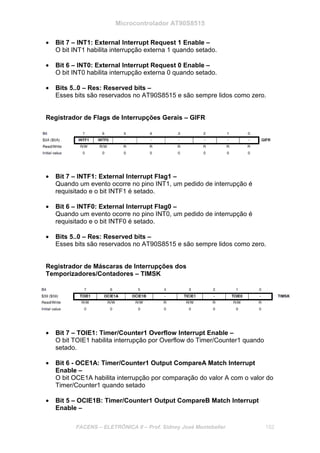 Microcontrolador AT90S8515
FACENS – ELETRÔNICA II – Prof. Sidney José Montebeller 152
• Bit 7 – INT1: External Interrupt Request 1 Enable –
O bit INT1 habilita interrupção externa 1 quando setado.
• Bit 6 – INT0: External Interrupt Request 0 Enable –
O bit INT0 habilita interrupção externa 0 quando setado.
• Bits 5..0 – Res: Reserved bits –
Esses bits são reservados no AT90S8515 e são sempre lidos como zero.
Registrador de Flags de Interrupções Gerais – GIFR
• Bit 7 – INTF1: External Interrupt Flag1 –
Quando um evento ocorre no pino INT1, um pedido de interrupção é
requisitado e o bit INTF1 é setado.
• Bit 6 – INTF0: External Interrupt Flag0 –
Quando um evento ocorre no pino INT0, um pedido de interrupção é
requisitado e o bit INTF0 é setado.
• Bits 5..0 – Res: Reserved bits –
Esses bits são reservados no AT90S8515 e são sempre lidos como zero.
Registrador de Máscaras de Interrupções dos
Temporizadores/Contadores – TIMSK
• Bit 7 – TOIE1: Timer/Counter1 Overflow Interrupt Enable –
O bit TOIE1 habilita interrupção por Overflow do Timer/Counter1 quando
setado.
• Bit 6 - OCE1A: Timer/Counter1 Output CompareA Match Interrupt
Enable –
O bit OCE1A habilita interrupção por comparação do valor A com o valor do
Timer/Counter1 quando setado
• Bit 5 – OCIE1B: Timer/Counter1 Output CompareB Match Interrupt
Enable –
 