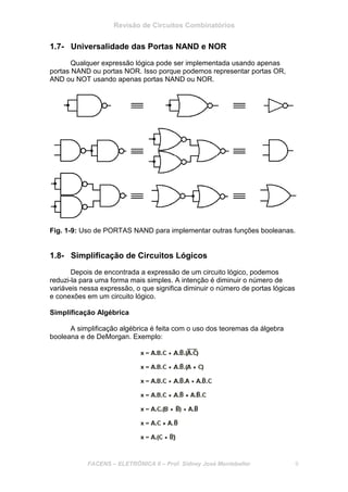 Revisão de Circuitos Combinatórios
FACENS – ELETRÔNICA II – Prof. Sidney José Montebeller 9
1.7- Universalidade das Portas NAND e NOR
Qualquer expressão lógica pode ser implementada usando apenas
portas NAND ou portas NOR. Isso porque podemos representar portas OR,
AND ou NOT usando apenas portas NAND ou NOR.
Fig. 1-9: Uso de PORTAS NAND para implementar outras funções booleanas.
1.8- Simplificação de Circuitos Lógicos
Depois de encontrada a expressão de um circuito lógico, podemos
reduzi-la para uma forma mais simples. A intenção é diminuir o número de
variáveis nessa expressão, o que significa diminuir o número de portas lógicas
e conexões em um circuito lógico.
Simplificação Algébrica
A simplificação algébrica é feita com o uso dos teoremas da álgebra
booleana e de DeMorgan. Exemplo:
 