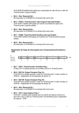 Microcontrolador AT90S8515
FACENS – ELETRÔNICA II – Prof. Sidney José Montebeller 153
O bit OCIE1B habilita interrupção por comparação do valor B com o valor do
Timer/Counter1 quando setado.
• Bit 4 – Res: Reserved bit –
Bit reservado no AT90S8515 e é sempre lido como zero.
• Bit 3 - TICIE1: Timer/Counter1 Input Capture Interrupt Enable –
O bit TICIE1 habilita interrupção por evento na entrada de captura do
Timer/Counter1 quando setado.
• Bit 2 – Res: Reserved bit –
Bit reservado no AT90S8515 e é sempre lido como zero.
• Bit 1 - TOIE0: Timer/Counter0 Overflow Interrupt Enable –
O bit TOIE0 habilita interrupção por Overflow do Timer/Counter0 quando
setado.
• Bit 0 – Res: Reserved bit –
Bit reservado no AT90S8515 e é sempre lido como zero.
Registrador de Flags de Interrupções dos Temporizadores/Contadores –
TIFR
• Bit 7 - TOV1: Timer/Counter1 Overflow Flag –
O flag TOV1 é setado quando um overflow ocorre no Timer/Counter1.
• Bit 6 - OCF1A: Output Compare Flag 1A –
O bit OCF1A é setado quando o valor do Timer/Counter1 e valor contido no
OCR1A – Registrador de Comparação de Saída 1A.
• Bit 5 - OCF1B: Output Compare Flag 1B –
O bit OCF1B é setado quando o valor do Timer/Counter1 e valor contido no
OCR1B – Registrador de Comparação de Saída 1B.
• Bit 4 – Res: Reserved bit –
Bit reservado no AT90S8515 e é sempre lido como zero.
• Bit 3 – ICF1: Input Capture Flag 1 –
O bit ICF1 é setado para sinalizar que um evento de captura ocorreu no
pino ICP e que o valor do Timer/Counter1 foi transferido para o registrador
de captura – ICR1.
 