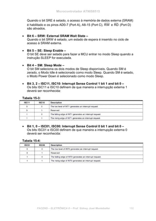 Microcontrolador AT90S8515
FACENS – ELETRÔNICA II – Prof. Sidney José Montebeller 155
Quando o bit SRE é setado, o acesso à memória de dados externa (SRAM)
é habilitado e os pinos AD0-7 (Port A), A8-15 (Port C), RW e RD (Port D)
são ativados.
• Bit 6 – SRW: External SRAM Wait State –
Quando o bit SRW é setado, um estado de espera é inserido no ciclo de
acesso à SRAM externa.
• Bit 5 – SE: Sleep Enable –
O bit SE deve ser setado para fazer a MCU entrar no modo Sleep quando a
instrução SLEEP for executada.
• Bit 4 – SM: Sleep Mode –
O bit SM seleciona os dois modos de Sleep disponíveis. Quando SM é
zerado, o Modo Idle é selecionado como modo Sleep. Quando SM é setado,
o Modo Power Down é selecionado como modo Sleep.
• Bit 3, 2 – ISC11, ISC10: Interrupt Sense Control 1 bit 1 and bit 0 –
Os bits ISC11 e ISC10 definem de que maneira a interrupção externa 1
deverá ser reconhecida:
Tabela 15-3:
• Bit 1, 0 – ISC01, ISC00: Interrupt Sense Control 0 bit 1 and bit 0 –
Os bits ISC01 e ISC00 definem de que maneira a interrupção externa 0
deverá ser reconhecida:
Tabela 15-4:
 