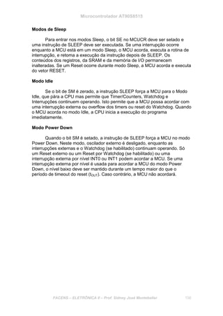 Microcontrolador AT90S8515
FACENS – ELETRÔNICA II – Prof. Sidney José Montebeller 156
Modos de Sleep
Para entrar nos modos Sleep, o bit SE no MCUCR deve ser setado e
uma instrução de SLEEP deve ser executada. Se uma interrupção ocorre
enquanto a MCU está em um modo Sleep, o MCU acorda, executa a rotina de
interrupção, e retoma a execução da instrução depois de SLEEP. Os
conteúdos dos registros, da SRAM e da memória de I/O permanecem
inalteradas. Se um Reset ocorre durante modo Sleep, a MCU acorda e executa
do vetor RESET.
Modo Idle
Se o bit de SM é zerado, a instrução SLEEP força a MCU para o Modo
Idle, que pára a CPU mas permite que Timer/Counters, Watchdog e
Interrupções continuem operando. Isto permite que a MCU possa acordar com
uma interrupção externa ou overflow dos timers ou reset do Watchdog. Quando
o MCU acorda no modo Idle, a CPU inicia a execução do programa
imediatamente.
Modo Power Down
Quando o bit SM é setado, a instrução de SLEEP força a MCU no modo
Power Down. Neste modo, oscilador externo é desligado, enquanto as
interrupções externas e o Watchdog (se habilitado) continuam operando. Só
um Reset externo ou um Reset por Watchdog (se habilitado) ou uma
interrupção externa por nível INT0 ou INT1 podem acordar a MCU. Se uma
interrupção externa por nível é usada para acordar a MCU do modo Power
Down, o nível baixo deve ser mantido durante um tempo maior do que o
período de timeout do reset (tOUT). Caso contrário, a MCU não acordará.
 