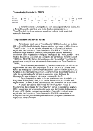 Microcontrolador AT90S8515
FACENS – ELETRÔNICA II – Prof. Sidney José Montebeller 159
Temporizador/Contador0 – TCNT0
O Timer/Counter0 é um registrador com acesso para leitura e escrita. Se
o Timer/Counter0 é escrito e uma fonte de clock está presente, o
Timer/Counter0 continua contando a partir do ciclo de clock seguinte à
operação de escrita.
Temporizador/Contador1 de 16 bits
As fontes de clock para o Timer/Counter1 (16 bits) podem ser o clock
CK, o clock CK dividido (através do prescaler) ou pino externo. Além disso, o
Timer/Counter1 pode ser parado. Isto pode ser configurado através do
registrador de Controle do Timer/Counter1 – TCCR1A e TCCR1B. Os
diferentes flags de status (overflow, comparação e captura de evento)
encontram-se no registrador de Flags de Interrupção do Timer/Counter – TIFR.
Os bits de controle encontram-se no registro de Controle do Timer/Counter1 –
TCCR1A e TCCR1B. Os bits de habilitações de interrupções Timer/Counter1
encontra-se no registro de Máscaras de Interrupções dos Timer/Counters –
TIMSK.
O Timer/Counter1 possui dois funções de comparação que utilizam os
registradores de Saída de Comparação 1 A e B – OCR1A e OCR1B como
fontes de dados para serem comparados com o valor do Timer/Counter1. As
funções de Comparação incluem um opcional reinício do contador quando o
valor de comparação A for atingido e ações nos pinos de Saída de
Comparação para ambos os valores de comparação A e B.
O Timer/Counter1 também pode ser usado como um Modulador por
Largura de Pulso (PWM) de 8, 9 ou 10 bits. Neste modo, o contador e os
registradores OCR1A/OCR1B são utilizados para formarem um duplo PWM.
A função de Captura de Eventos do Timer/Counter1 realiza a
transferência do conteúdo do Timer/Counter1 para o registrador de Captura –
ICR1, ocasionado por um evento externo no pino de Entrada de Captura de
Evento – ICP. Os bits que controlam esta funções estão localizados no
registrador de Controle do Timer/Counter1 – TCCR1B. Além disso, o
Comparador Analógico também pode ser usado para gerar um evento de
captura do Timer/Counter1.
 