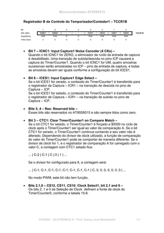 Microcontrolador AT90S8515
FACENS – ELETRÔNICA II – Prof. Sidney José Montebeller 161
Registrador B de Controle do Temporizador/Contador1 – TCCR1B
• Bit 7 – ICNC1: Input Capture1 Noise Canceler (4 CKs) –
Quando o bit ICNC1 for ZERO, o eliminador de ruído da entrada de captura
é desabilitado. Uma transição de subida/descida no pino ICP causará a
captura do Timer/Counter1. Quando o bit ICNC1 for UM, quatro amostras
sucessivas serão amostradas no ICP – pino de entrada de captura, e todas
as amostras devem ser iguais conforme a configuração do bit ICES1.
• Bit 6 – ICES1: Input Capture1 Edge Select –
Se o bit ICES1 for zerado, o conteúdo do Timer/Counter1 é transferido para
o registrador de Captura – ICR1 – na transição de descida no pino de
Captura – ICP.
Se o bit ICES1 for setado, o conteúdo do Timer/Counter1 é transferido para
o registrador de Captura – ICR1 – na transição de subida no pino de
Captura – ICP.
• Bits 5, 4 – Res: Reserved bits –
Esses bits são reservados no AT90S8515 e são sempre lidos como zero.
• Bit 3 – CTC1: Clear Timer/Counter1 on Compare Match –
Se o bit CTC1 for setado, o Timer/Counter1 é forçado a $0000 no ciclo de
clock após o Timer/Counter1 ser igual ao valor de comparação A. Se o bit
CTC1 for zerado, o Timer/Counter1 continua contando e seu valor não é
alterado. Dependendo do divisor de clock utilizado, a função de comparação
do valor do Timer/Counter1 pode se comportar de maneira diferente. Se o
divisor de clock for 1, e o registrador de comparação A for carregado com o
valor C, a contagem com CTC1 setado fica:
... | C-2 | C-1 | C | 0 | 1 | ...
Se o divisor for configurado para 8, a contagem será:
... | C-1, C-1, C-1, C-1, C-1, C-1, C-1, C-1 | C, 0, 0, 0, 0, 0, 0, 0 | ...
No modo PWM, este bit não tem função.
• Bits 2,1,0 – CS12, CS11, CS10: Clock Select1, bit 2,1 and 0 –
Os bits 2, 1 e 0 da Seleção de Clock definem a fonte de clock do
Timer/Counter0, conforme a tabela 15-8.
 