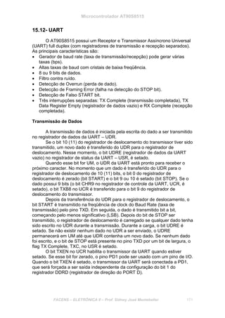 Microcontrolador AT90S8515
FACENS – ELETRÔNICA II – Prof. Sidney José Montebeller 171
15.12- UART
O AT90S8515 possui um Receptor e Transmissor Assíncrono Universal
(UART) full duplex (com registradores de transmissão e recepção separados).
As principais características são:
• Gerador de baud rate (taxa de transmissão/recepção) pode gerar várias
taxas (bps).
• Altas taxas de baud com cristais de baixa freqüência.
• 8 ou 9 bits de dados.
• Filtro contra ruído.
• Detecção de Overrun (perda de dado).
• Detecção de Framing Error (falha na detecção do STOP bit).
• Detecção de Falso START bit.
• Três interrupções separadas: TX Complete (transmissão completada), TX
Data Register Empty (registrador de dados vazio) e RX Complete (recepção
completada).
Transmissão de Dados
A transmissão de dados é iniciada pela escrita do dado a ser transmitido
no registrador de dados da UART – UDR.
Se o bit 10 (11) do registrador de deslocamento do transmissor tiver sido
transmitido, um novo dado é transferido do UDR para o registrador de
deslocamento. Nesse momento, o bit UDRE (registrador de dados da UART
vazio) no registrador de status da UART – USR, é setado.
Quando esse bit for UM, o UDR da UART está pronto para receber o
próximo caracter. No momento que um dado é transferido do UDR para o
registrador de deslocamento de 10 (11) bits, o bit 0 do registrador de
deslocamento é zerado (bit START) e o bit 9 ou 10 é setado (bit STOP). Se o
dado possui 9 bits (o bit CHR9 no registrador de controle da UART, UCR, é
setado), o bit TXB8 no UCR é transferido para o bit 9 do registrador de
deslocamento do transmissor.
Depois da transferência do UDR para o registrador de deslocamento, o
bit START é transmitido na freqüência de clock do Baud Rate (taxa de
transmissão) pelo pino TXD. Em seguida, o dado é transmitido bit a bit,
começando pelo menos significativo (LSB). Depois do bit de STOP ser
transmitido, o registrador de deslocamento é carregado se qualquer dado tenha
sido escrito no UDR durante a transmissão. Durante a carga, o bit UDRE é
setado. Se não existir nenhum dado no UDR a ser enviado, o UDRE
permanecerá em UM até que UDR contenha um novo dado. Se nenhum dado
foi escrito, e o bit de STOP está presente no pino TXD por um bit de largura, o
flag TX Complete, TXC, no USR é setado.
O bit TXEN no UCR habilita o transmissor da UART quando estiver
setado. Se esse bit for zerado, o pino PD1 pode ser usado com um pino de I/O.
Quando o bit TXEN é setado, o transmissor da UART será conectada a PD1,
que será forçada a ser saída independente da configuração do bit 1 do
registrador DDRD (registrador de direção do PORT D).
 