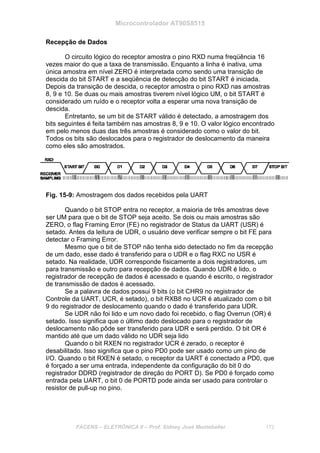 Microcontrolador AT90S8515
FACENS – ELETRÔNICA II – Prof. Sidney José Montebeller 172
Recepção de Dados
O circuito lógico do receptor amostra o pino RXD numa freqüência 16
vezes maior do que a taxa de transmissão. Enquanto a linha é inativa, uma
única amostra em nível ZERO é interpretada como sendo uma transição de
descida do bit START e a seqüência de detecção do bit START é iniciada.
Depois da transição de descida, o receptor amostra o pino RXD nas amostras
8, 9 e 10. Se duas ou mais amostras tiverem nível lógico UM, o bit START é
considerado um ruído e o receptor volta a esperar uma nova transição de
descida.
Entretanto, se um bit de START válido é detectado, a amostragem dos
bits seguintes é feita também nas amostras 8, 9 e 10. O valor lógico encontrado
em pelo menos duas das três amostras é considerado como o valor do bit.
Todos os bits são deslocados para o registrador de deslocamento da maneira
como eles são amostrados.
Fig. 15-9: Amostragem dos dados recebidos pela UART
Quando o bit STOP entra no receptor, a maioria de três amostras deve
ser UM para que o bit de STOP seja aceito. Se dois ou mais amostras são
ZERO, o flag Framing Error (FE) no registrador de Status da UART (USR) é
setado. Antes da leitura de UDR, o usuário deve verificar sempre o bit FE para
detectar o Framing Error.
Mesmo que o bit de STOP não tenha sido detectado no fim da recepção
de um dado, esse dado é transferido para o UDR e o flag RXC no USR é
setado. Na realidade, UDR corresponde fisicamente a dois registradores, um
para transmissão e outro para recepção de dados. Quando UDR é lido, o
registrador de recepção de dados é acessado e quando é escrito, o registrador
de transmissão de dados é acessado.
Se a palavra de dados possui 9 bits (o bit CHR9 no registrador de
Controle da UART, UCR, é setado), o bit RXB8 no UCR é atualizado com o bit
9 do registrador de deslocamento quando o dado é transferido para UDR.
Se UDR não foi lido e um novo dado foi recebido, o flag Overrun (OR) é
setado. Isso significa que o último dado deslocado para o registrador de
deslocamento não pôde ser transferido para UDR e será perdido. O bit OR é
mantido até que um dado válido no UDR seja lido
Quando o bit RXEN no registrador UCR é zerado, o receptor é
desabilitado. Isso significa que o pino PD0 pode ser usado como um pino de
I/O. Quando o bit RXEN é setado, o receptor da UART é conectado a PD0, que
é forçado a ser uma entrada, independente da configuração do bit 0 do
registrador DDRD (registrador de direção do PORT D). Se PD0 é forçado como
entrada pela UART, o bit 0 de PORTD pode ainda ser usado para controlar o
resistor de pull-up no pino.
 
