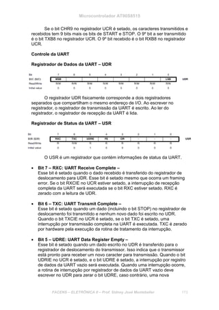 Microcontrolador AT90S8515
FACENS – ELETRÔNICA II – Prof. Sidney José Montebeller 173
Se o bit CHR9 no registrador UCR é setado, os caracteres transmitidos e
recebidos tem 9 bits mais os bits de START e STOP. O 9º bit a ser transmitido
é o bit TXB8 no registrador UCR. O 9º bit recebido é o bit RXB8 no registrador
UCR.
Controle da UART
Registrador de Dados da UART – UDR
O registrador UDR fisicamente corresponde a dois registradores
separados que compartilham o mesmo endereço de I/O. Ao escrever no
registrador, o registrador de transmissão da UART é escrito. Ao ler do
registrador, o registrador de recepção da UART é lida.
Registrador de Status da UART – USR
O USR é um registrador que contém informações de status da UART.
• Bit 7 – RXC: UART Receive Complete –
Esse bit é setado quando o dado recebido é transferido do registrador de
deslocamento para UDR. Esse bit é setado mesmo que ocorra um framing
error. Se o bit RXCIE no UCR estiver setado, a interrupção de recepção
completa da UART será executada se o bit RXC estiver setado. RXC é
zerado com a leitura de UDR.
• Bit 6 – TXC: UART Transmit Complete –
Esse bit é setado quando um dado (incluindo o bit STOP) no registrador de
deslocamento foi transmitido e nenhum novo dado foi escrito no UDR.
Quando o bit TXCIE no UCR é setado, se o bit TXC é setado, uma
interrupção por transmissão completa na UART é executada. TXC é zerado
por hardware pela execução da rotina de tratamento da interrupção.
• Bit 5 – UDRE: UART Data Register Empty –
Esse bit é setado quando um dado escrito no UDR é transferido para o
registrador de deslocamento do transmissor. Isso indica que o transmissor
está pronto para receber um novo caracter para transmissão. Quando o bit
UDRIE no UCR é setado, e o bit UDRE é setado, a interrupção por registro
de dados da UART vazio será executada. Quando uma interrupção ocorre,
a rotina de interrupção por registrador de dados da UART vazio deve
escrever no UDR para zerar o bit UDRE, caso contrário, uma nova
 