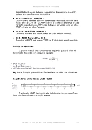 Microcontrolador AT90S8515
FACENS – ELETRÔNICA II – Prof. Sidney José Montebeller 175
desabilitada até que os dados no registrador de deslocamento e no UDR
tenham sido completamente transmitidos.
• Bit 2 – CHR9: 9-bit Characters –
Quando CHR9 é setado, os dados transmitidos e recebidos possuem 9 bits
mais o bit de START e STOP. O 9º bit é lido e escrito nos bits RXB8 e TXB8
no UCR, respectivamente. O 9º bit de dado pode ser usado como um bit de
STOP extra ou um bit de Paridade.
• Bit 1 – RXB8: Receive Data Bit 8 –
Quando o bit CHR9 está setado, RXB8 é o 9º bit do dado recebido.
• Bit 0 – TXB8: Transmit Data Bit 8 –
Quando o bit CHR9 está setado, TXB8 é o 9º bit do dado a ser transmitido.
Gerador de BAUD Rate
O gerador de baud rate é um divisor de freqüência que gera taxas de
transmissão de acordo com a seguinte equação:
Fig. 15-10: Equação que relaciona a freqüência do oscilador com o baud rate
Registrador de BAUD Rate da UART - UBRR
O registrador UBRR é um registrador de leitura/escrita que especifica o
baud rate de acordo com a equação anterior.
 