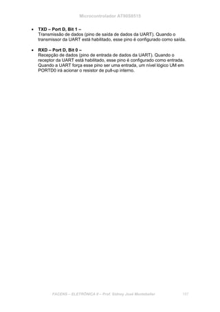 Microcontrolador AT90S8515
FACENS – ELETRÔNICA II – Prof. Sidney José Montebeller 187
• TXD – Port D, Bit 1 –
Transmissão de dados (pino de saída de dados da UART). Quando o
transmissor da UART está habilitado, esse pino é configurado como saída.
• RXD – Port D, Bit 0 –
Recepção de dados (pino de entrada de dados da UART). Quando o
receptor da UART está habilitado, esse pino é configurado como entrada.
Quando a UART força esse pino ser uma entrada, um nível lógico UM em
PORTD0 irá acionar o resistor de pull-up interno.
 