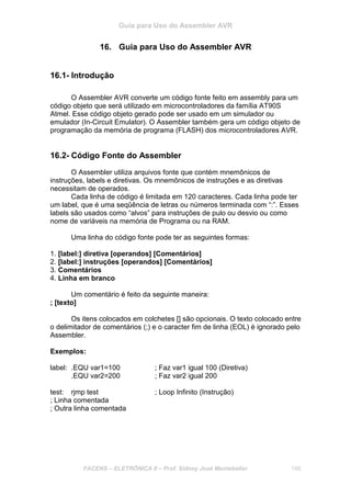 Guia para Uso do Assembler AVR
FACENS – ELETRÔNICA II – Prof. Sidney José Montebeller 188
16. Guia para Uso do Assembler AVR
16.1- Introdução
O Assembler AVR converte um código fonte feito em assembly para um
código objeto que será utilizado em microcontroladores da família AT90S
Atmel. Esse código objeto gerado pode ser usado em um simulador ou
emulador (In-Circuit Emulator). O Assembler também gera um código objeto de
programação da memória de programa (FLASH) dos microcontroladores AVR.
16.2- Código Fonte do Assembler
O Assembler utiliza arquivos fonte que contém mnemônicos de
instruções, labels e diretivas. Os mnemônicos de instruções e as diretivas
necessitam de operados.
Cada linha de código é limitada em 120 caracteres. Cada linha pode ter
um label, que é uma seqûência de letras ou números terminada com “:”. Esses
labels são usados como “alvos” para instruções de pulo ou desvio ou como
nome de variáveis na memória de Programa ou na RAM.
Uma linha do código fonte pode ter as seguintes formas:
1. [label:] diretiva [operandos] [Comentários]
2. [label:] instruções [operandos] [Comentários]
3. Comentários
4. Linha em branco
Um comentário é feito da seguinte maneira:
; [texto]
Os itens colocados em colchetes [] são opcionais. O texto colocado entre
o delimitador de comentários (;) e o caracter fim de linha (EOL) é ignorado pelo
Assembler.
Exemplos:
label: .EQU var1=100 ; Faz var1 igual 100 (Diretiva)
.EQU var2=200 ; Faz var2 igual 200
test: rjmp test ; Loop Infinito (Instrução)
; Linha comentada
; Outra linha comentada
 