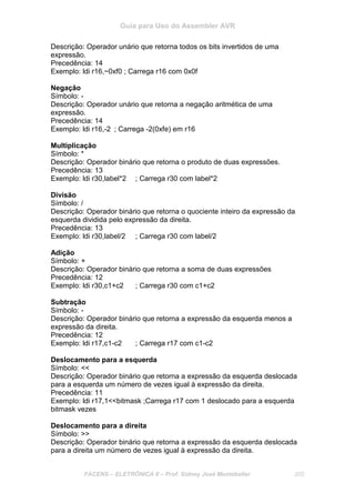 Guia para Uso do Assembler AVR
FACENS – ELETRÔNICA II – Prof. Sidney José Montebeller 205
Descrição: Operador unário que retorna todos os bits invertidos de uma
expressão.
Precedência: 14
Exemplo: ldi r16,~0xf0 ; Carrega r16 com 0x0f
Negação
Símbolo: -
Descrição: Operador unário que retorna a negação aritmética de uma
expressão.
Precedência: 14
Exemplo: ldi r16,-2 ; Carrega -2(0xfe) em r16
Multiplicação
Símbolo: *
Descrição: Operador binário que retorna o produto de duas expressões.
Precedência: 13
Exemplo: ldi r30,label*2 ; Carrega r30 com label*2
Divisão
Símbolo: /
Descrição: Operador binário que retorna o quociente inteiro da expressão da
esquerda dividida pelo expressão da direita.
Precedência: 13
Exemplo: ldi r30,label/2 ; Carrega r30 com label/2
Adição
Símbolo: +
Descrição: Operador binário que retorna a soma de duas expressões
Precedência: 12
Exemplo: ldi r30,c1+c2 ; Carrega r30 com c1+c2
Subtração
Símbolo: -
Descrição: Operador binário que retorna a expressão da esquerda menos a
expressão da direita.
Precedência: 12
Exemplo: ldi r17,c1-c2 ; Carrega r17 com c1-c2
Deslocamento para a esquerda
Símbolo: <<
Descrição: Operador binário que retorna a expressão da esquerda deslocada
para a esquerda um número de vezes igual à expressão da direita.
Precedência: 11
Exemplo: ldi r17,1<<bitmask ;Carrega r17 com 1 deslocado para a esquerda
bitmask vezes
Deslocamento para a direita
Símbolo: >>
Descrição: Operador binário que retorna a expressão da esquerda deslocada
para a direita um número de vezes igual à expressão da direita.
 