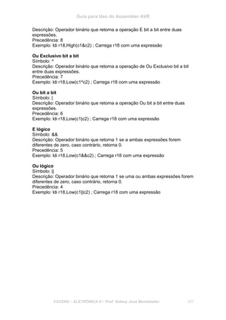 Guia para Uso do Assembler AVR
FACENS – ELETRÔNICA II – Prof. Sidney José Montebeller 207
Descrição: Operador binário que retorna a operação E bit a bit entre duas
expressões.
Precedência: 8
Exemplo: ldi r18,High(c1&c2) ; Carrega r18 com uma expressão
Ou Exclusivo bit a bit
Símbolo: ^
Descrição: Operador binário que retorna a operação de Ou Exclusivo bit a bit
entre duas expressões.
Precedência: 7
Exemplo: ldi r18,Low(c1^c2) ; Carrega r18 com uma expressão
Ou bit a bit
Símbolo: |
Descrição: Operador binário que retorna a operação Ou bit a bit entre duas
expressões.
Precedência: 6
Exemplo: ldi r18,Low(c1|c2) ; Carrega r18 com uma expressão
E lógico
Símbolo: &&
Descrição: Operador binário que retorna 1 se a ambas expressões forem
diferentes de zero, caso contrário, retorna 0.
Precedência: 5
Exemplo: ldi r18,Low(c1&&c2) ; Carrega r18 com uma expressão
Ou lógico
Símbolo: ||
Descrição: Operador binário que retorna 1 se uma ou ambas expressões forem
diferentes de zero, caso contrário, retorna 0.
Precedência: 4
Exemplo: ldi r18,Low(c1||c2) ; Carrega r18 com uma expressão
 